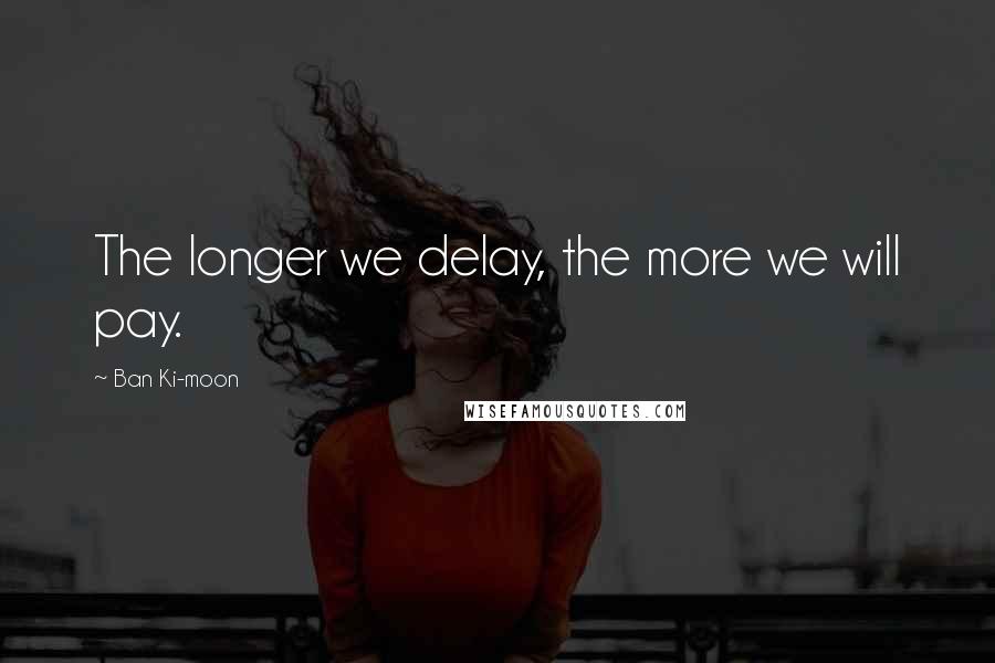 Ban Ki-moon Quotes: The longer we delay, the more we will pay.