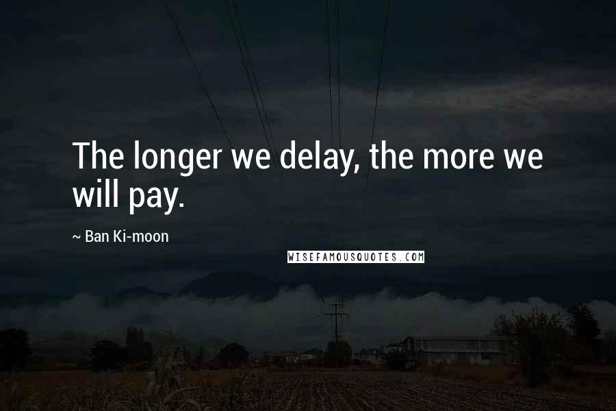 Ban Ki-moon Quotes: The longer we delay, the more we will pay.