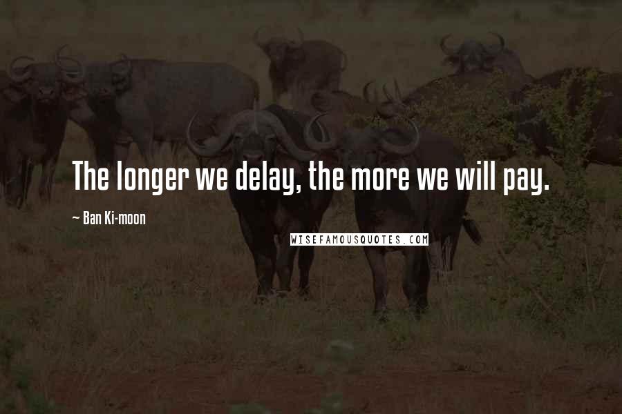 Ban Ki-moon Quotes: The longer we delay, the more we will pay.