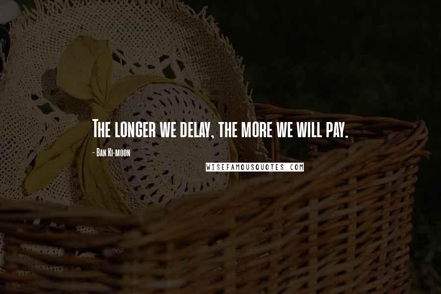 Ban Ki-moon Quotes: The longer we delay, the more we will pay.