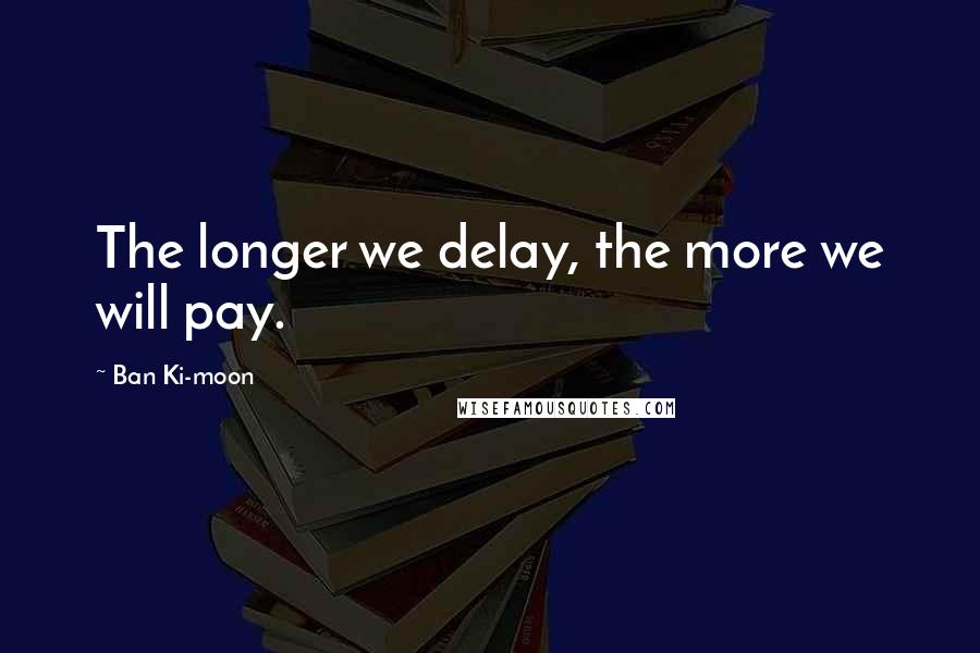 Ban Ki-moon Quotes: The longer we delay, the more we will pay.