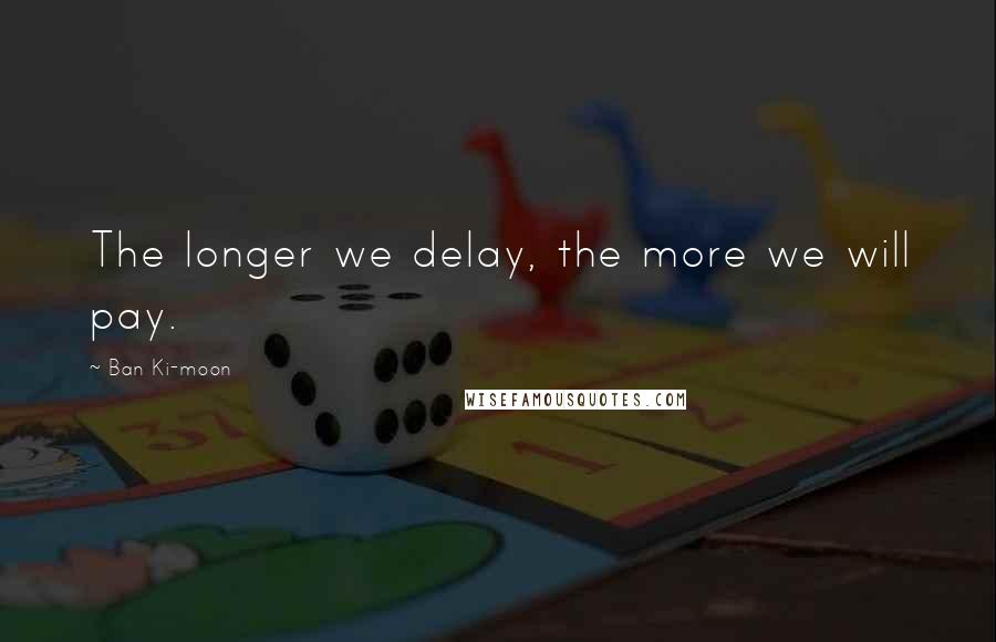 Ban Ki-moon Quotes: The longer we delay, the more we will pay.