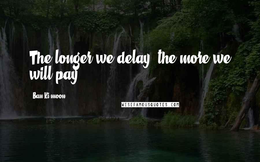 Ban Ki-moon Quotes: The longer we delay, the more we will pay.