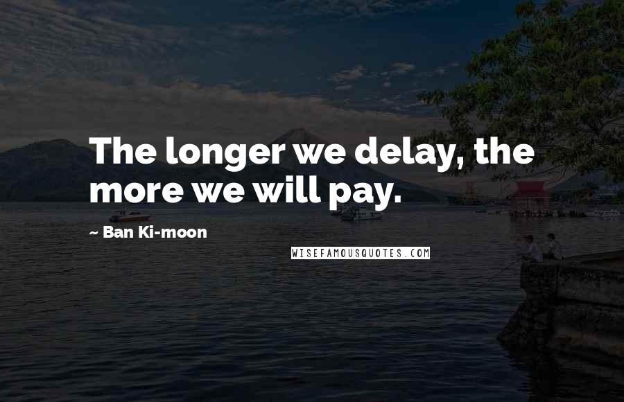 Ban Ki-moon Quotes: The longer we delay, the more we will pay.