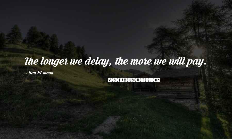 Ban Ki-moon Quotes: The longer we delay, the more we will pay.