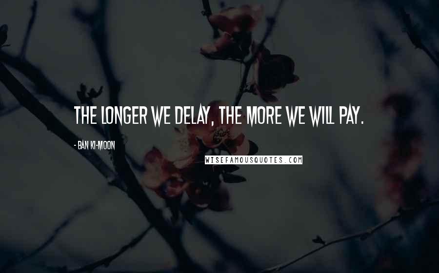 Ban Ki-moon Quotes: The longer we delay, the more we will pay.