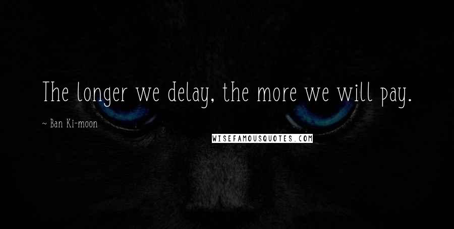 Ban Ki-moon Quotes: The longer we delay, the more we will pay.