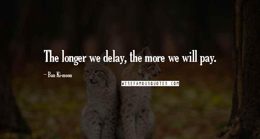 Ban Ki-moon Quotes: The longer we delay, the more we will pay.