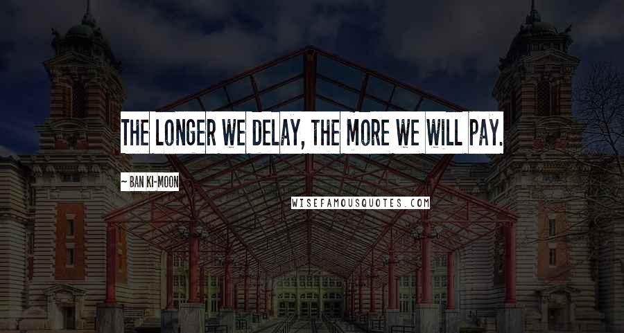 Ban Ki-moon Quotes: The longer we delay, the more we will pay.