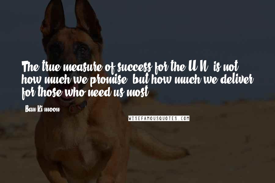 Ban Ki-moon Quotes: The true measure of success for the U.N. is not how much we promise, but how much we deliver for those who need us most.