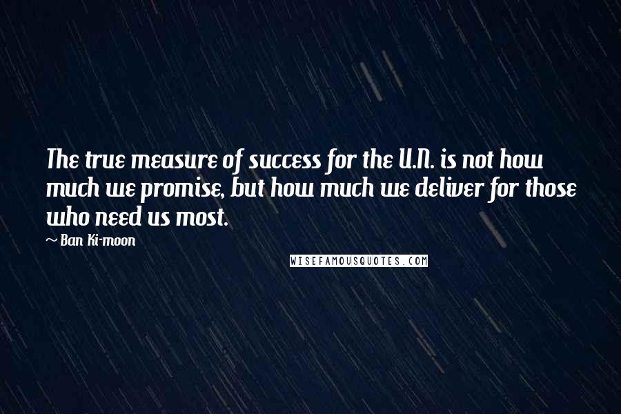 Ban Ki-moon Quotes: The true measure of success for the U.N. is not how much we promise, but how much we deliver for those who need us most.