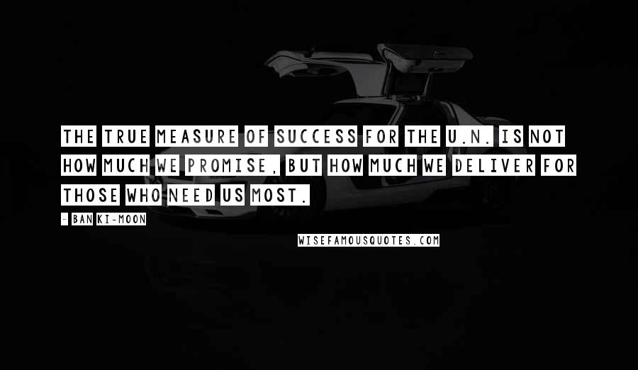 Ban Ki-moon Quotes: The true measure of success for the U.N. is not how much we promise, but how much we deliver for those who need us most.