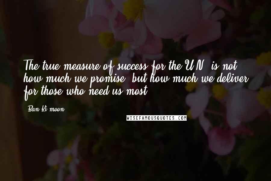 Ban Ki-moon Quotes: The true measure of success for the U.N. is not how much we promise, but how much we deliver for those who need us most.