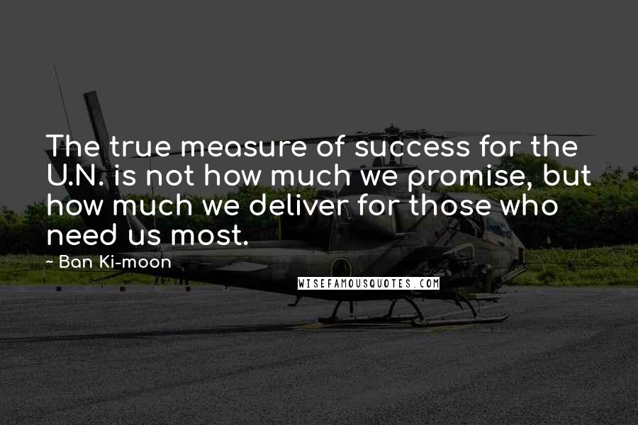 Ban Ki-moon Quotes: The true measure of success for the U.N. is not how much we promise, but how much we deliver for those who need us most.