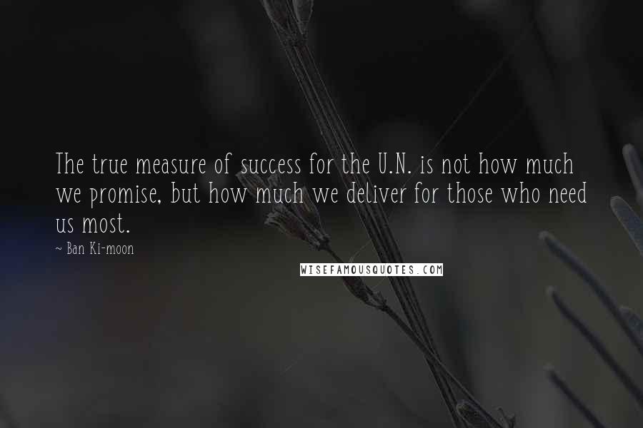 Ban Ki-moon Quotes: The true measure of success for the U.N. is not how much we promise, but how much we deliver for those who need us most.