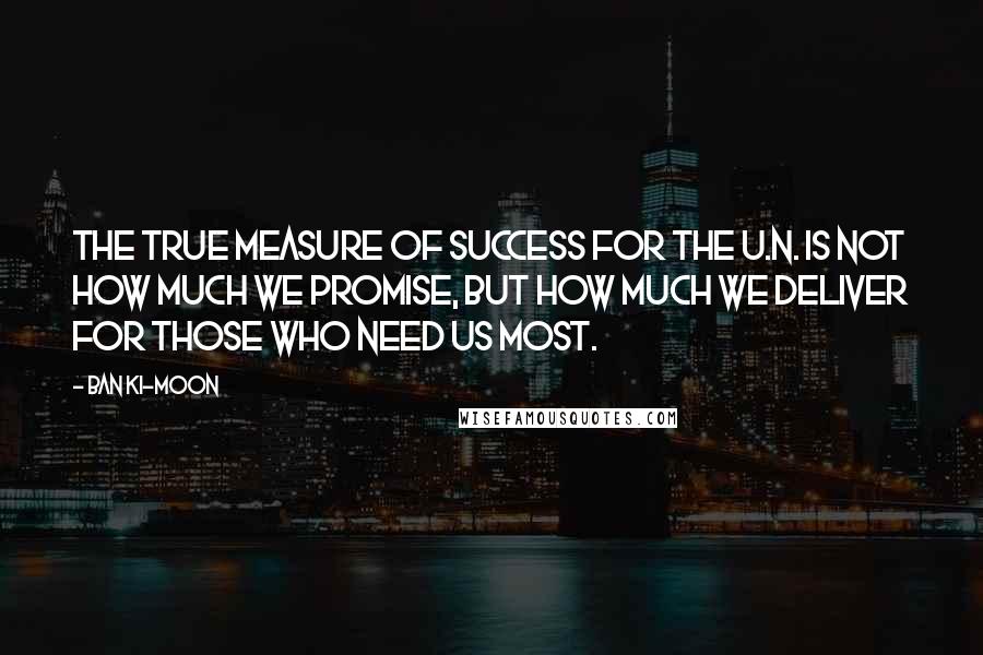 Ban Ki-moon Quotes: The true measure of success for the U.N. is not how much we promise, but how much we deliver for those who need us most.