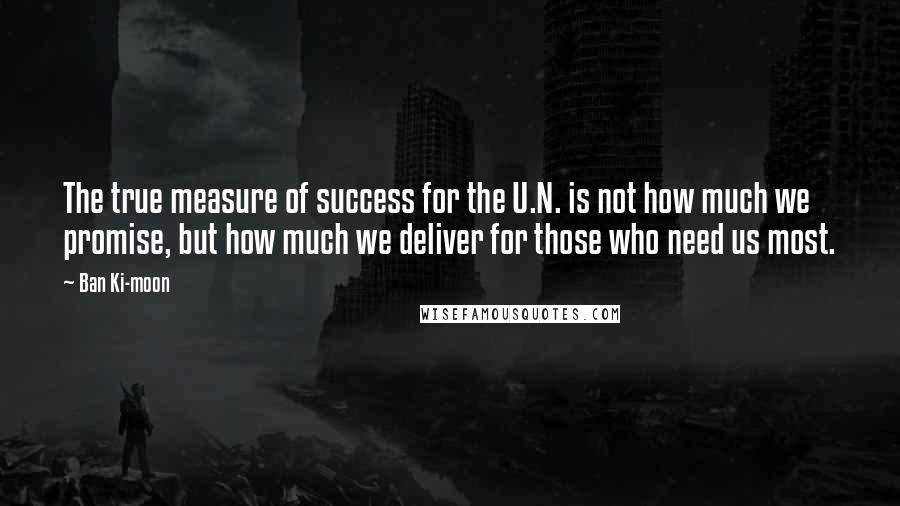 Ban Ki-moon Quotes: The true measure of success for the U.N. is not how much we promise, but how much we deliver for those who need us most.