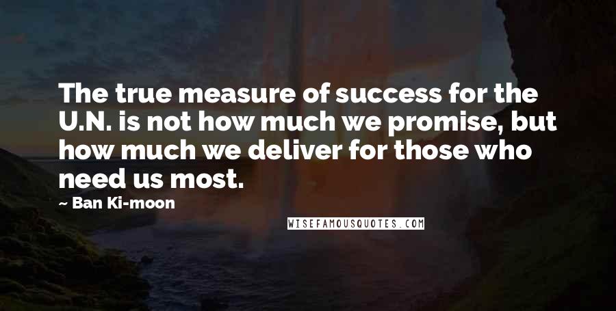 Ban Ki-moon Quotes: The true measure of success for the U.N. is not how much we promise, but how much we deliver for those who need us most.