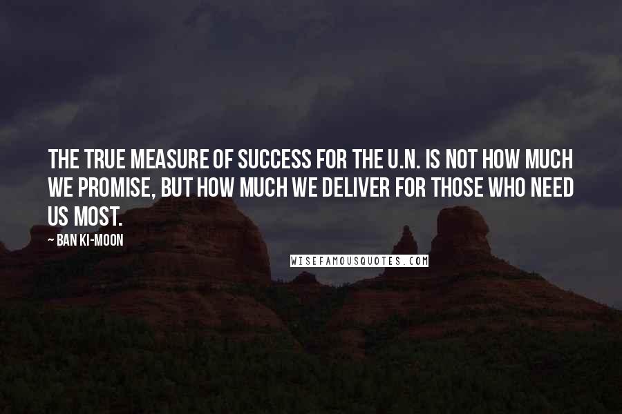 Ban Ki-moon Quotes: The true measure of success for the U.N. is not how much we promise, but how much we deliver for those who need us most.