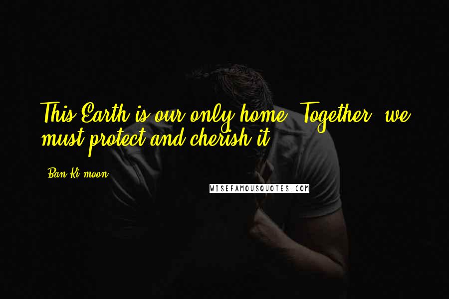 Ban Ki-moon Quotes: This Earth is our only home. Together, we must protect and cherish it.