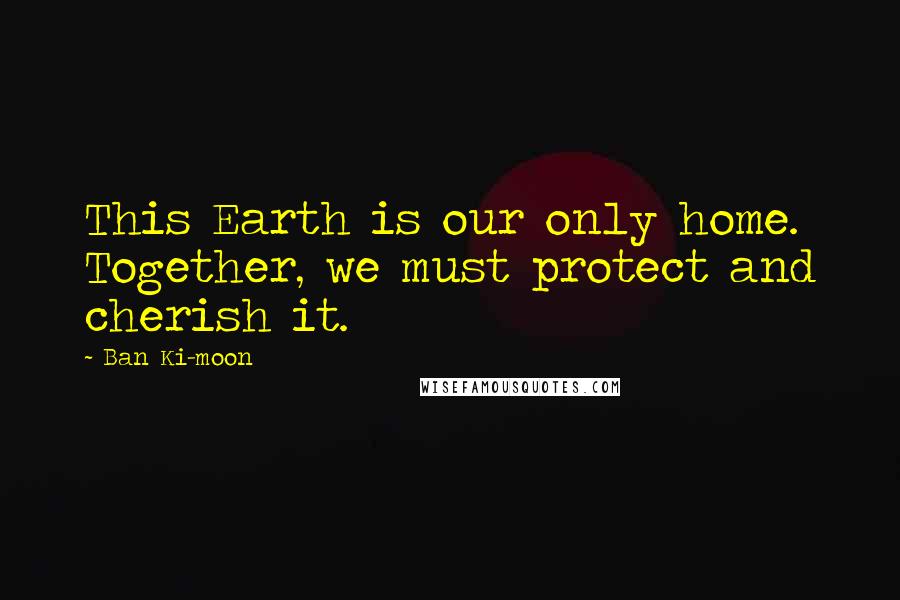 Ban Ki-moon Quotes: This Earth is our only home. Together, we must protect and cherish it.