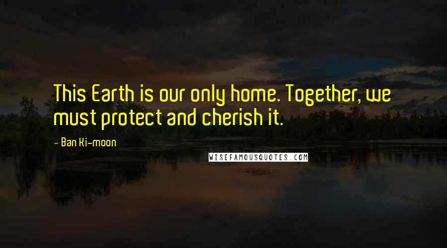 Ban Ki-moon Quotes: This Earth is our only home. Together, we must protect and cherish it.