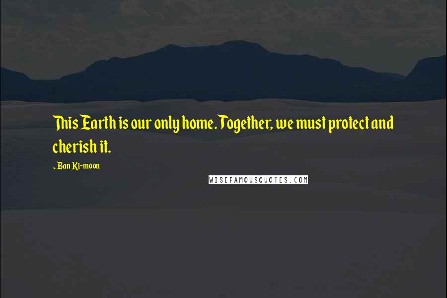 Ban Ki-moon Quotes: This Earth is our only home. Together, we must protect and cherish it.