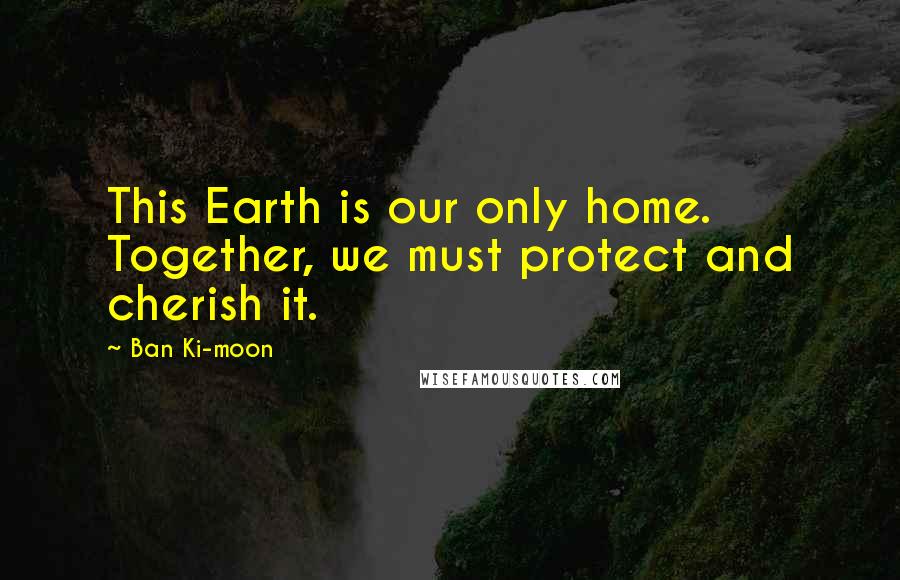 Ban Ki-moon Quotes: This Earth is our only home. Together, we must protect and cherish it.