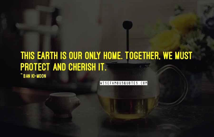 Ban Ki-moon Quotes: This Earth is our only home. Together, we must protect and cherish it.