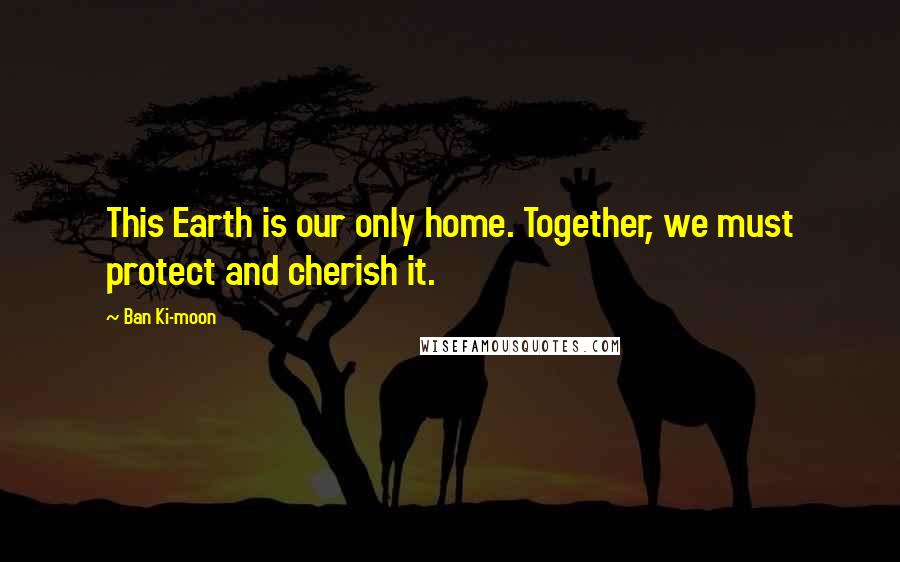 Ban Ki-moon Quotes: This Earth is our only home. Together, we must protect and cherish it.