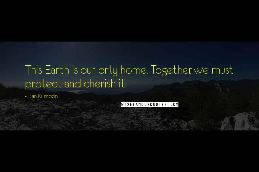 Ban Ki-moon Quotes: This Earth is our only home. Together, we must protect and cherish it.