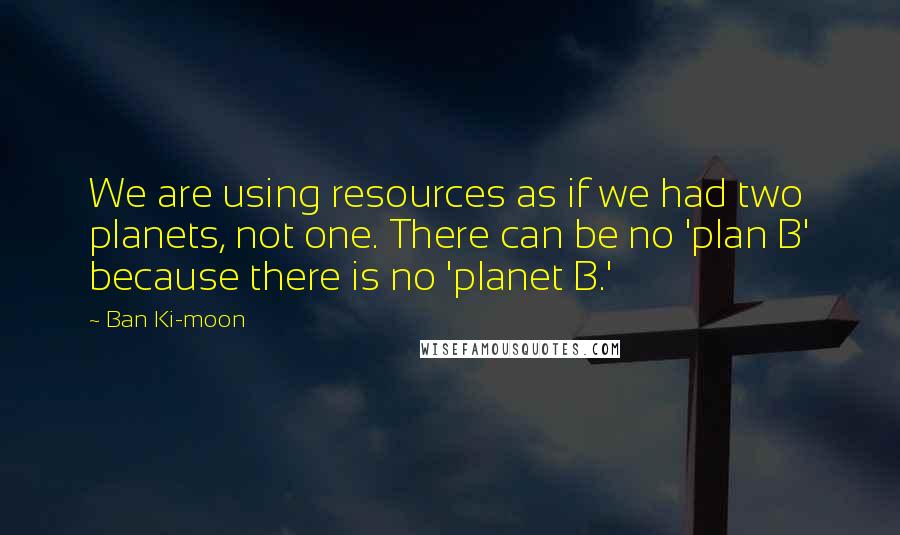 Ban Ki-moon Quotes: We are using resources as if we had two planets, not one. There can be no 'plan B' because there is no 'planet B.'