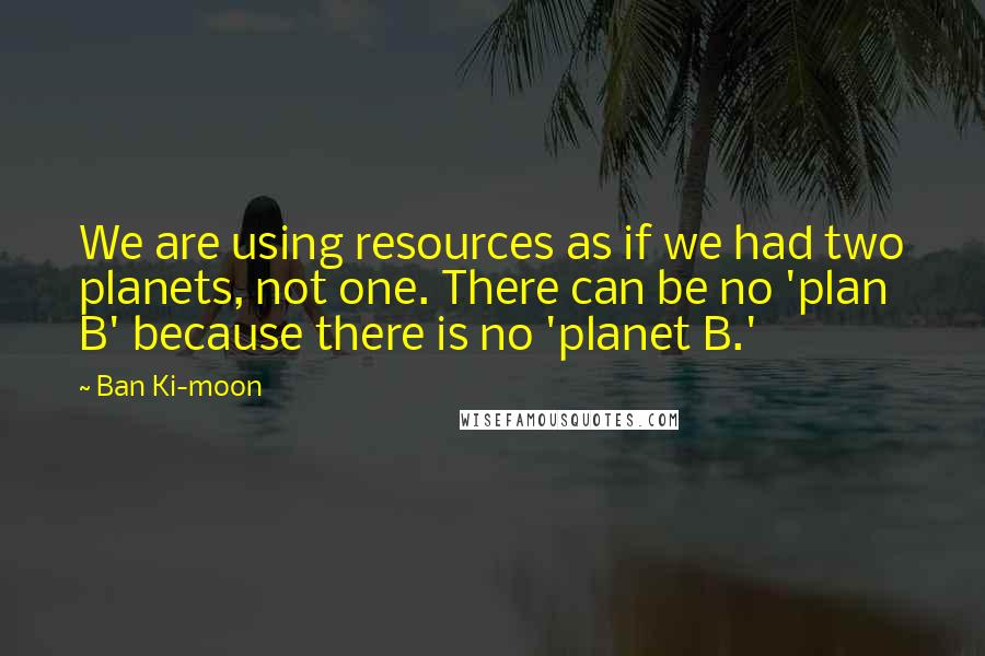 Ban Ki-moon Quotes: We are using resources as if we had two planets, not one. There can be no 'plan B' because there is no 'planet B.'