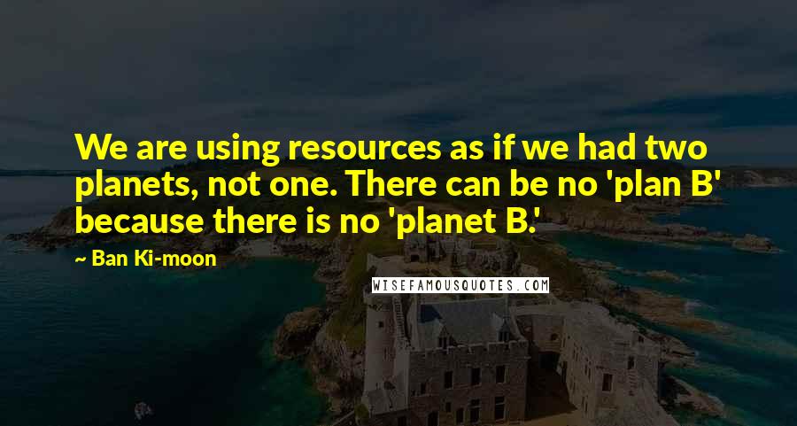 Ban Ki-moon Quotes: We are using resources as if we had two planets, not one. There can be no 'plan B' because there is no 'planet B.'