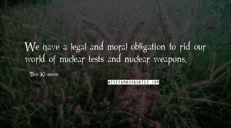 Ban Ki-moon Quotes: We have a legal and moral obligation to rid our world of nuclear tests and nuclear weapons.