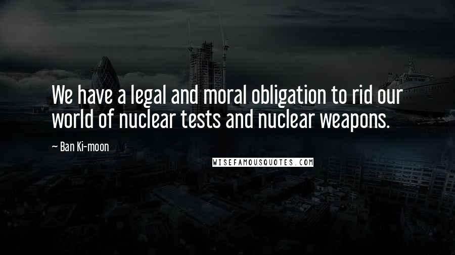 Ban Ki-moon Quotes: We have a legal and moral obligation to rid our world of nuclear tests and nuclear weapons.