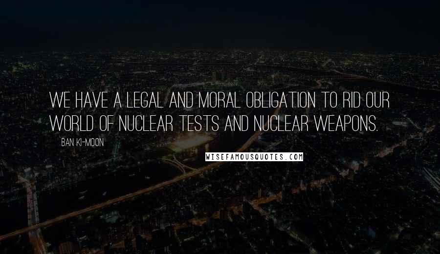 Ban Ki-moon Quotes: We have a legal and moral obligation to rid our world of nuclear tests and nuclear weapons.