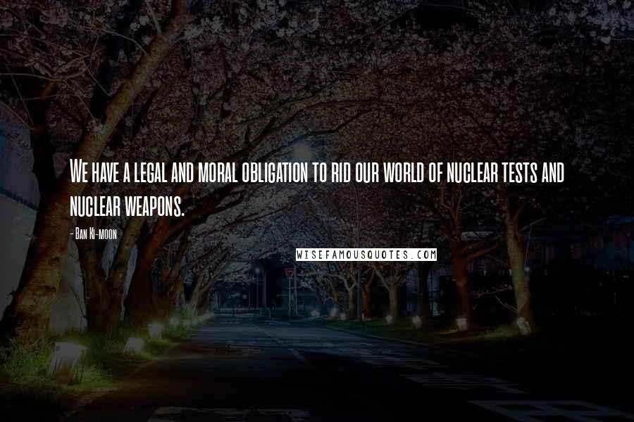 Ban Ki-moon Quotes: We have a legal and moral obligation to rid our world of nuclear tests and nuclear weapons.