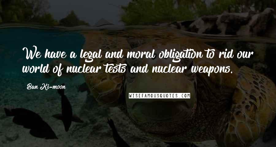 Ban Ki-moon Quotes: We have a legal and moral obligation to rid our world of nuclear tests and nuclear weapons.