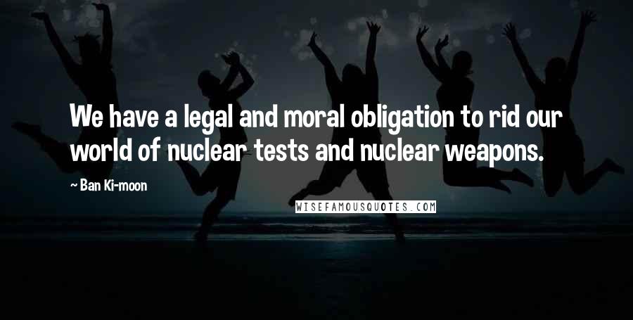 Ban Ki-moon Quotes: We have a legal and moral obligation to rid our world of nuclear tests and nuclear weapons.