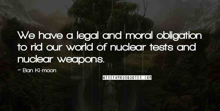 Ban Ki-moon Quotes: We have a legal and moral obligation to rid our world of nuclear tests and nuclear weapons.