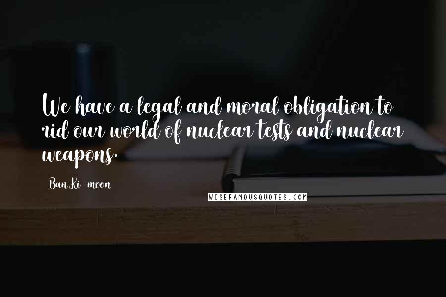 Ban Ki-moon Quotes: We have a legal and moral obligation to rid our world of nuclear tests and nuclear weapons.