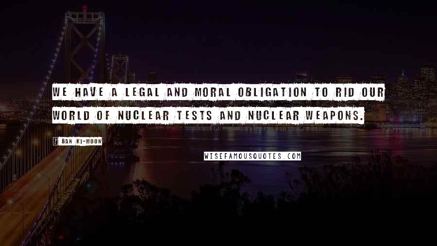 Ban Ki-moon Quotes: We have a legal and moral obligation to rid our world of nuclear tests and nuclear weapons.