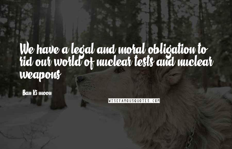 Ban Ki-moon Quotes: We have a legal and moral obligation to rid our world of nuclear tests and nuclear weapons.
