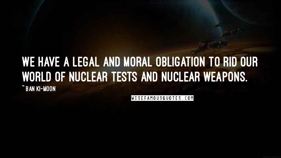 Ban Ki-moon Quotes: We have a legal and moral obligation to rid our world of nuclear tests and nuclear weapons.