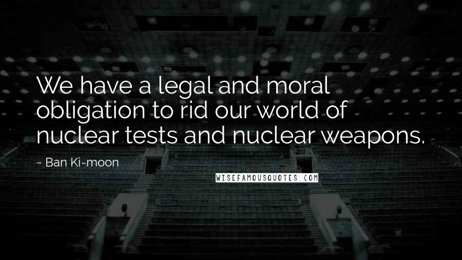 Ban Ki-moon Quotes: We have a legal and moral obligation to rid our world of nuclear tests and nuclear weapons.
