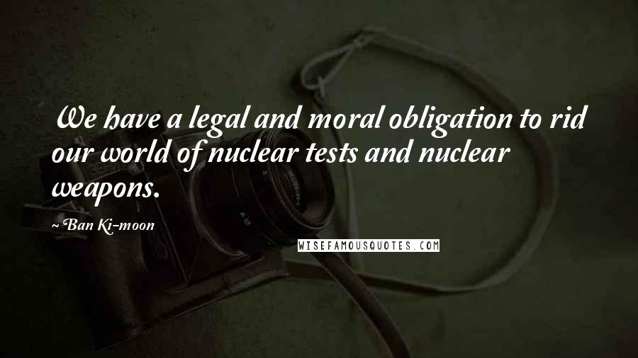Ban Ki-moon Quotes: We have a legal and moral obligation to rid our world of nuclear tests and nuclear weapons.