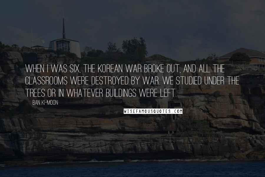 Ban Ki-moon Quotes: When I was six, the Korean War broke out, and all the classrooms were destroyed by war. We studied under the trees or in whatever buildings were left.