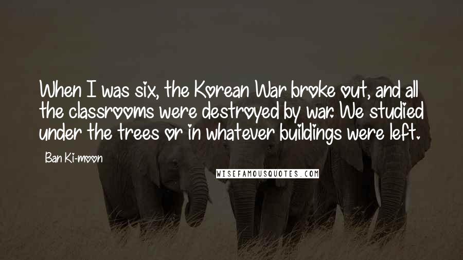 Ban Ki-moon Quotes: When I was six, the Korean War broke out, and all the classrooms were destroyed by war. We studied under the trees or in whatever buildings were left.