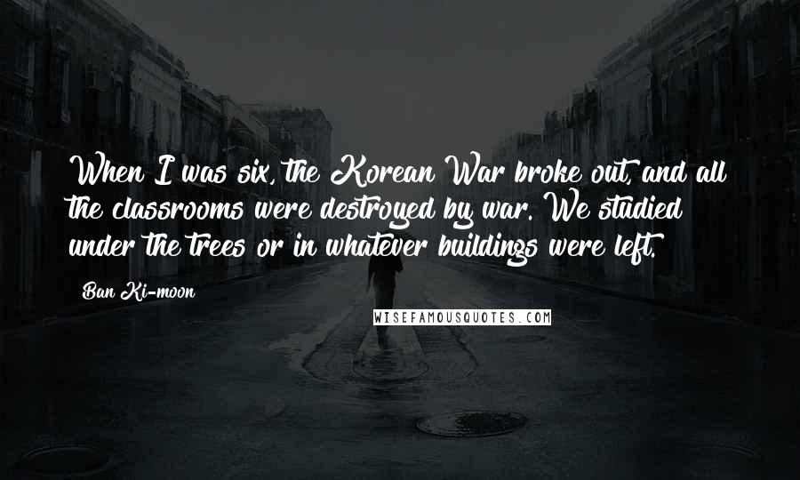 Ban Ki-moon Quotes: When I was six, the Korean War broke out, and all the classrooms were destroyed by war. We studied under the trees or in whatever buildings were left.